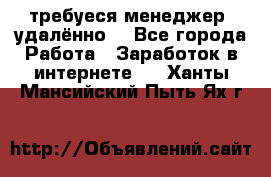 требуеся менеджер (удалённо) - Все города Работа » Заработок в интернете   . Ханты-Мансийский,Пыть-Ях г.